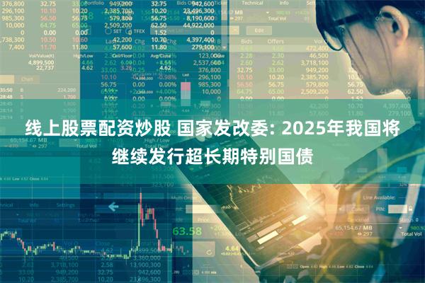 线上股票配资炒股 国家发改委: 2025年我国将继续发行超长期特别国债