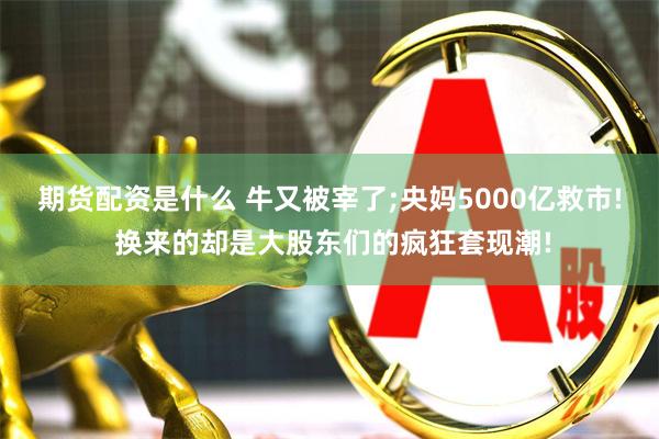 期货配资是什么 牛又被宰了;央妈5000亿救市! 换来的却是大股东们的疯狂套现潮!