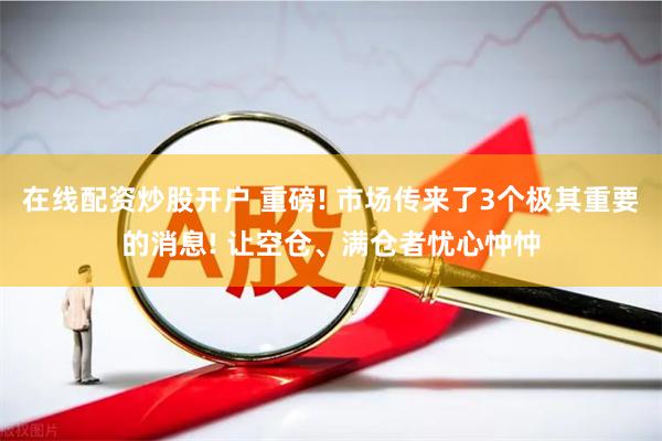 在线配资炒股开户 重磅! 市场传来了3个极其重要的消息! 让空仓、满仓者忧心忡忡
