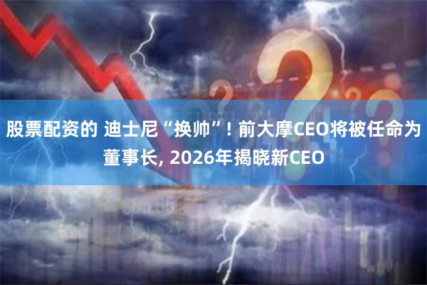 股票配资的 迪士尼“换帅”! 前大摩CEO将被任命为董事长, 2026年揭晓新CEO