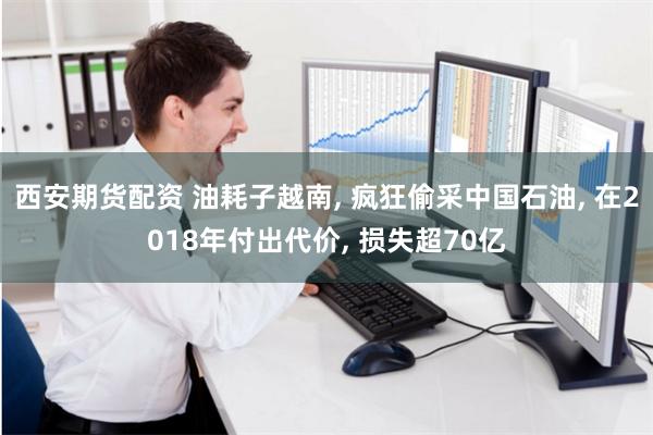 西安期货配资 油耗子越南, 疯狂偷采中国石油, 在2018年付出代价, 损失超70亿