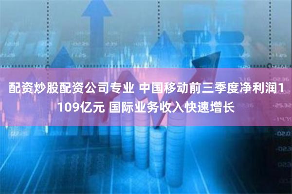 配资炒股配资公司专业 中国移动前三季度净利润1109亿元 国际业务收入快速增长