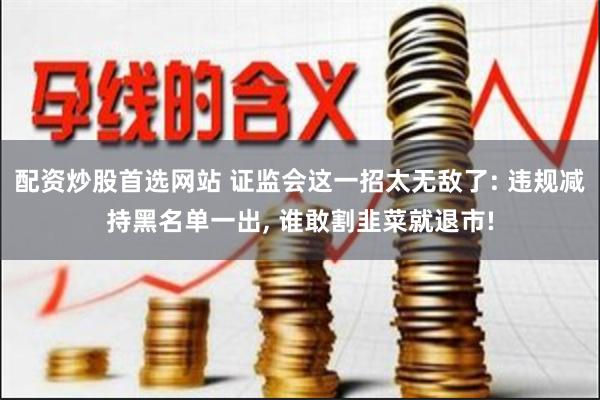配资炒股首选网站 证监会这一招太无敌了: 违规减持黑名单一出, 谁敢割韭菜就退市!
