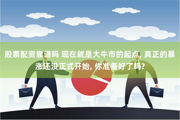 股票配资靠谱吗 现在就是大牛市的起点, 真正的暴涨还没正式开始, 你准备好了吗?