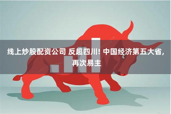 线上炒股配资公司 反超四川! 中国经济第五大省, 再次易主