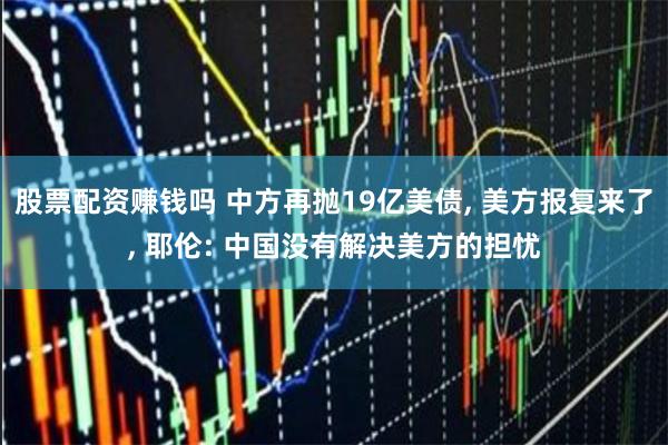 股票配资赚钱吗 中方再抛19亿美债, 美方报复来了, 耶伦: 中国没有解决美方的担忧