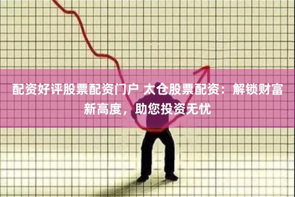 配资好评股票配资门户 太仓股票配资：解锁财富新高度，助您投资无忧
