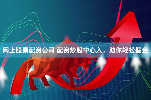 网上股票配资公司 配资炒股中心入，助你轻松掘金