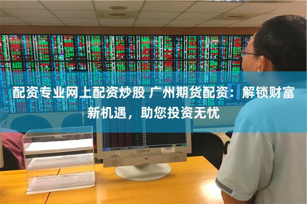 配资专业网上配资炒股 广州期货配资:解锁财富新机遇,助您投资无忧