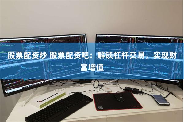 股票配资炒 股票配资吧：解锁杠杆交易，实现财富增值