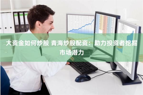 大资金如何炒股 青海炒股配资：助力投资者挖掘市场潜力
