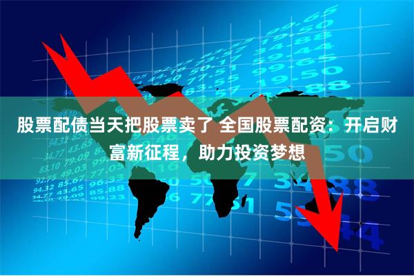 股票配债当天把股票卖了 全国股票配资：开启财富新征程，助力投资梦想