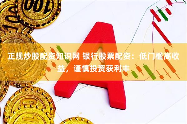 正规炒股配资知识网 银行股票配资：低门槛高收益，谨慎投资获利丰