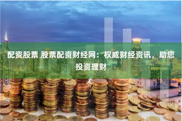 配资股票 股票配资财经网：权威财经资讯，助您投资理财