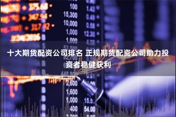 十大期货配资公司排名 正规期货配资公司助力投资者稳健获利