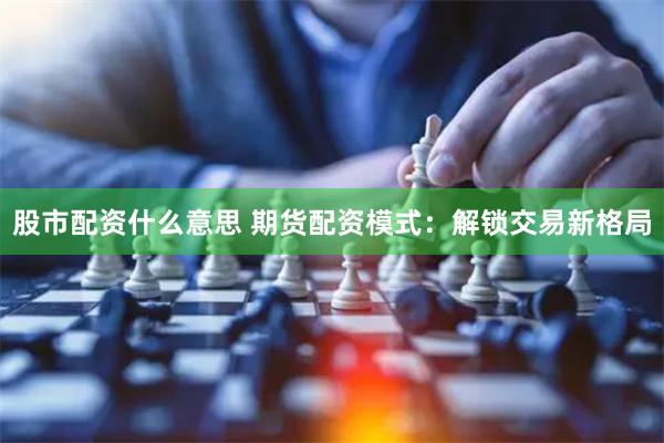 股市配资什么意思 期货配资模式：解锁交易新格局
