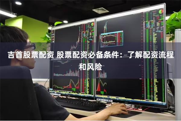 吉首股票配资 股票配资必备条件：了解配资流程和风险