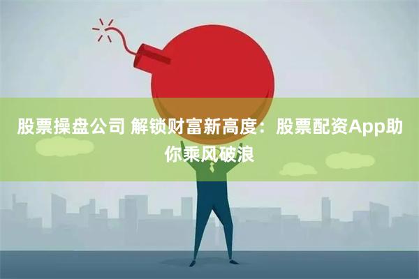 股票操盘公司 解锁财富新高度：股票配资App助你乘风破浪