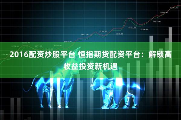 2016配资炒股平台 恒指期货配资平台：解锁高收益投资新机遇