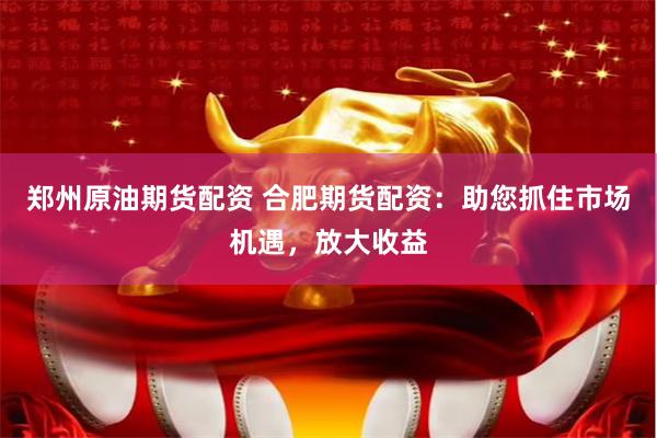 郑州原油期货配资 合肥期货配资：助您抓住市场机遇，放大收益