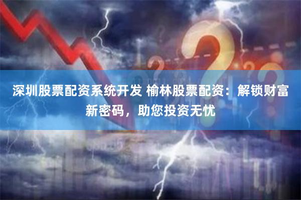 深圳股票配资系统开发 榆林股票配资：解锁财富新密码，助您投资无忧