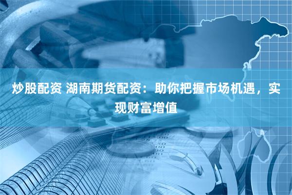 炒股配资 湖南期货配资：助你把握市场机遇，实现财富增值