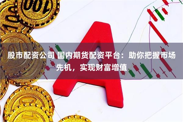 股市配资公司 国内期货配资平台：助你把握市场先机，实现财富增值