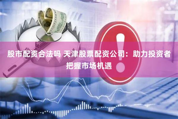 股市配资合法吗 天津股票配资公司：助力投资者把握市场机遇