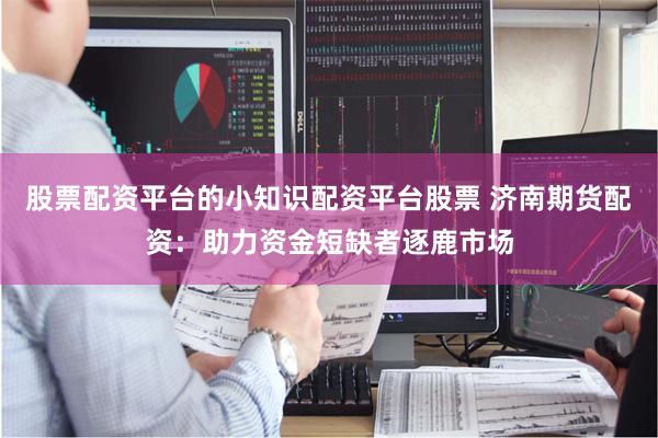股票配资平台的小知识配资平台股票 济南期货配资：助力资金短缺者逐鹿市场