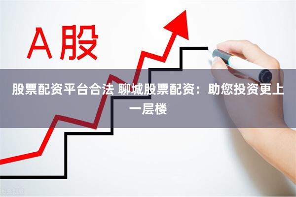 股票配资平台合法 聊城股票配资：助您投资更上一层楼