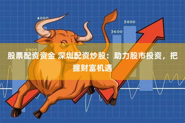股票配资资金 深圳配资炒股：助力股市投资，把握财富机遇