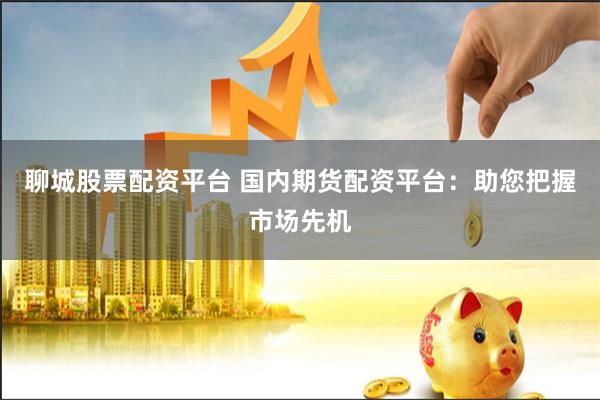 聊城股票配资平台 国内期货配资平台：助您把握市场先机