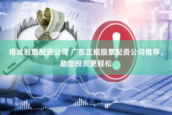 塔城股票配资公司 广东正规股票配资公司推荐，助您投资更轻松