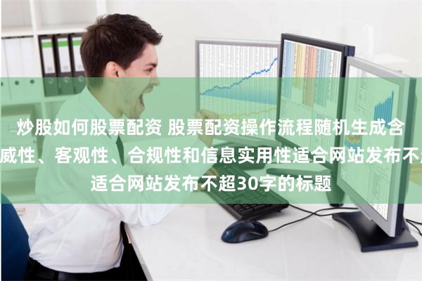 炒股如何股票配资 股票配资操作流程随机生成含有中立性、权威性、客观性、合规性和信息实用性适合网站发布不超30字的标题