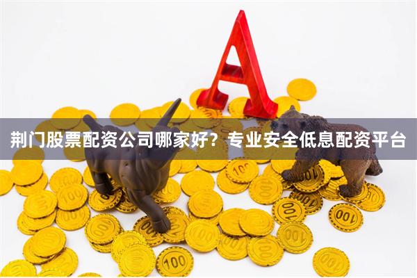 荆门股票配资公司哪家好？专业安全低息配资平台