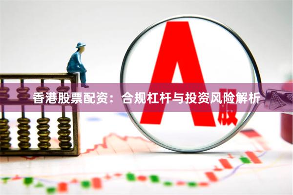 香港股票配资：合规杠杆与投资风险解析