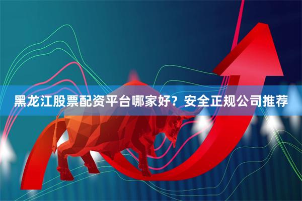 黑龙江股票配资平台哪家好？安全正规公司推荐