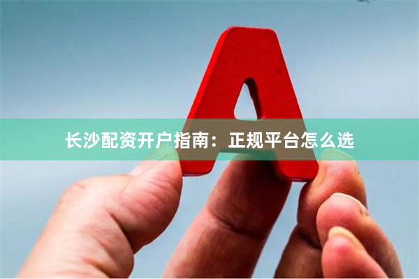 长沙配资开户指南：正规平台怎么选