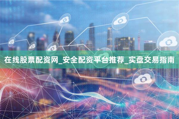 在线股票配资网_安全配资平台推荐_实盘交易指南